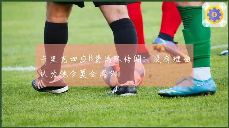 卡里克回应B费离队传闻：没有理由认为他今夏会离队